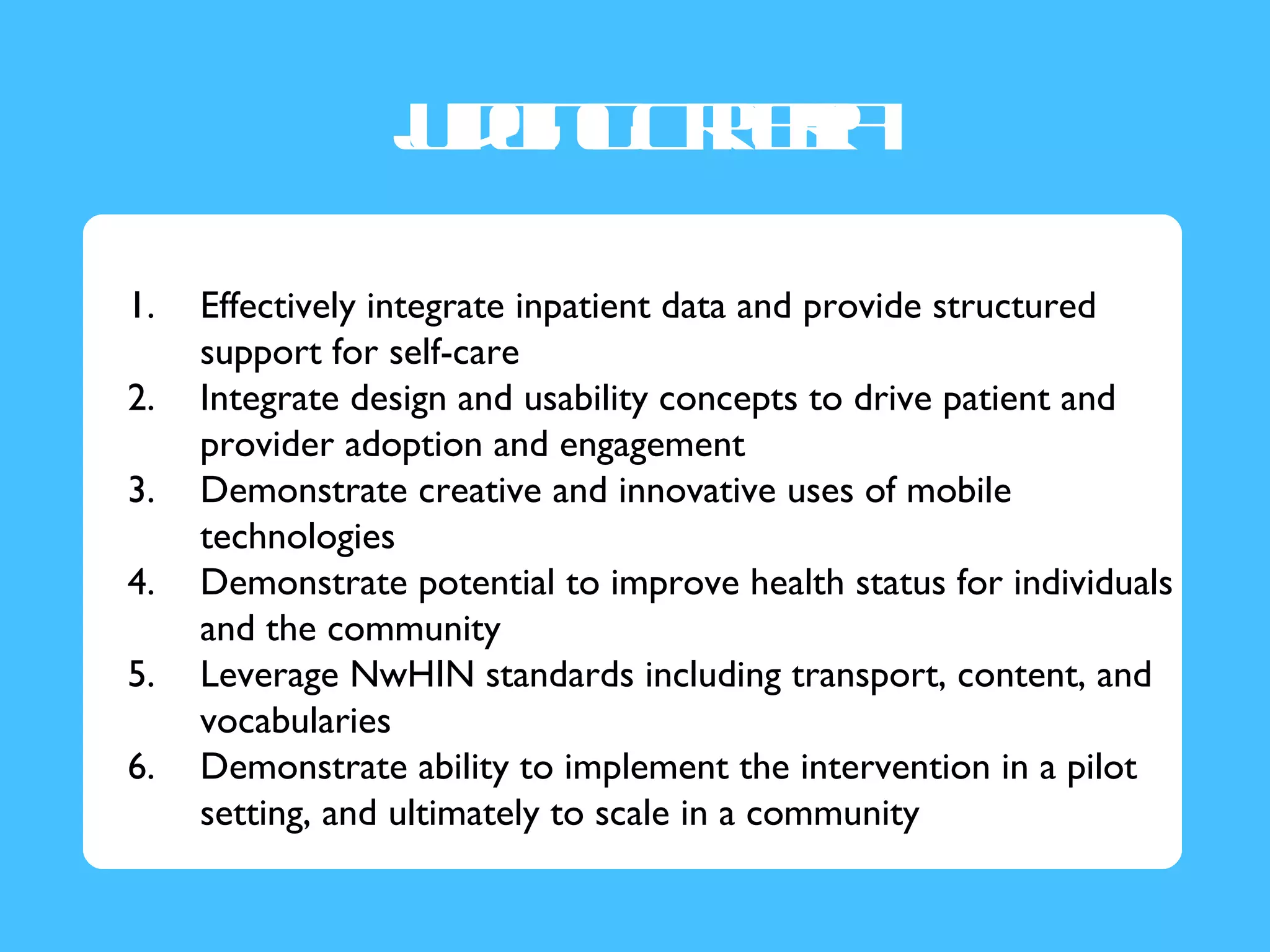 J g g re
                 u in Cit ia
                  d      r

1.   Effectively integrate inpatient data and provide structured
     support for self-care
2.   Integrate design and usability concepts to drive patient and
     provider adoption and engagement
3.   Demonstrate creative and innovative uses of mobile
     technologies
4.   Demonstrate potential to improve health status for individuals
     and the community
5.   Leverage NwHIN standards including transport, content, and
     vocabularies
6.   Demonstrate ability to implement the intervention in a pilot
     setting, and ultimately to scale in a community
 