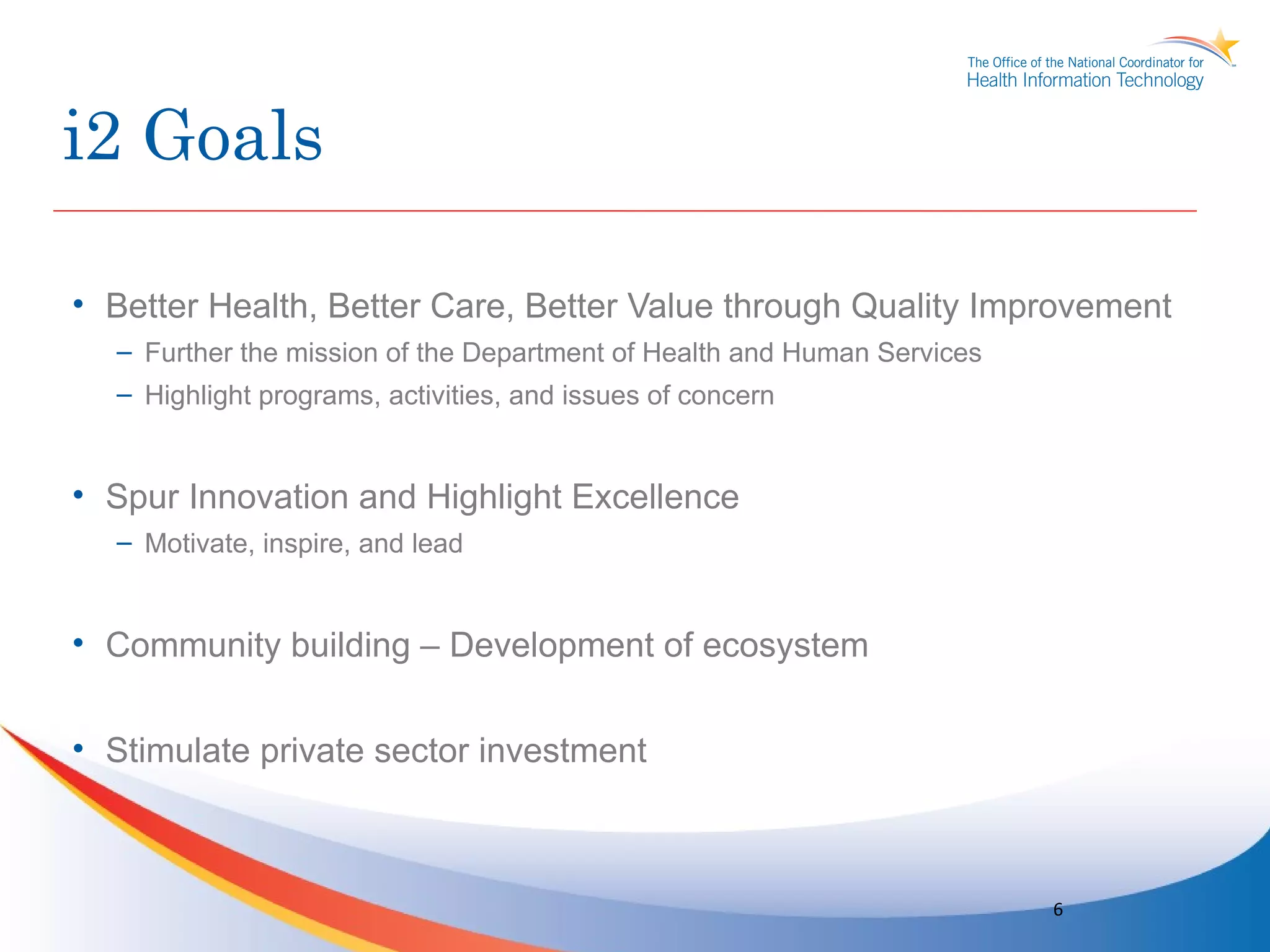 i2 Goals

• Better Health, Better Care, Better Value through Quality Improvement
  – Further the mission of the Department of Health and Human Services
  – Highlight programs, activities, and issues of concern


• Spur Innovation and Highlight Excellence
  – Motivate, inspire, and lead


• Community building – Development of ecosystem


• Stimulate private sector investment



                                                                         6
 