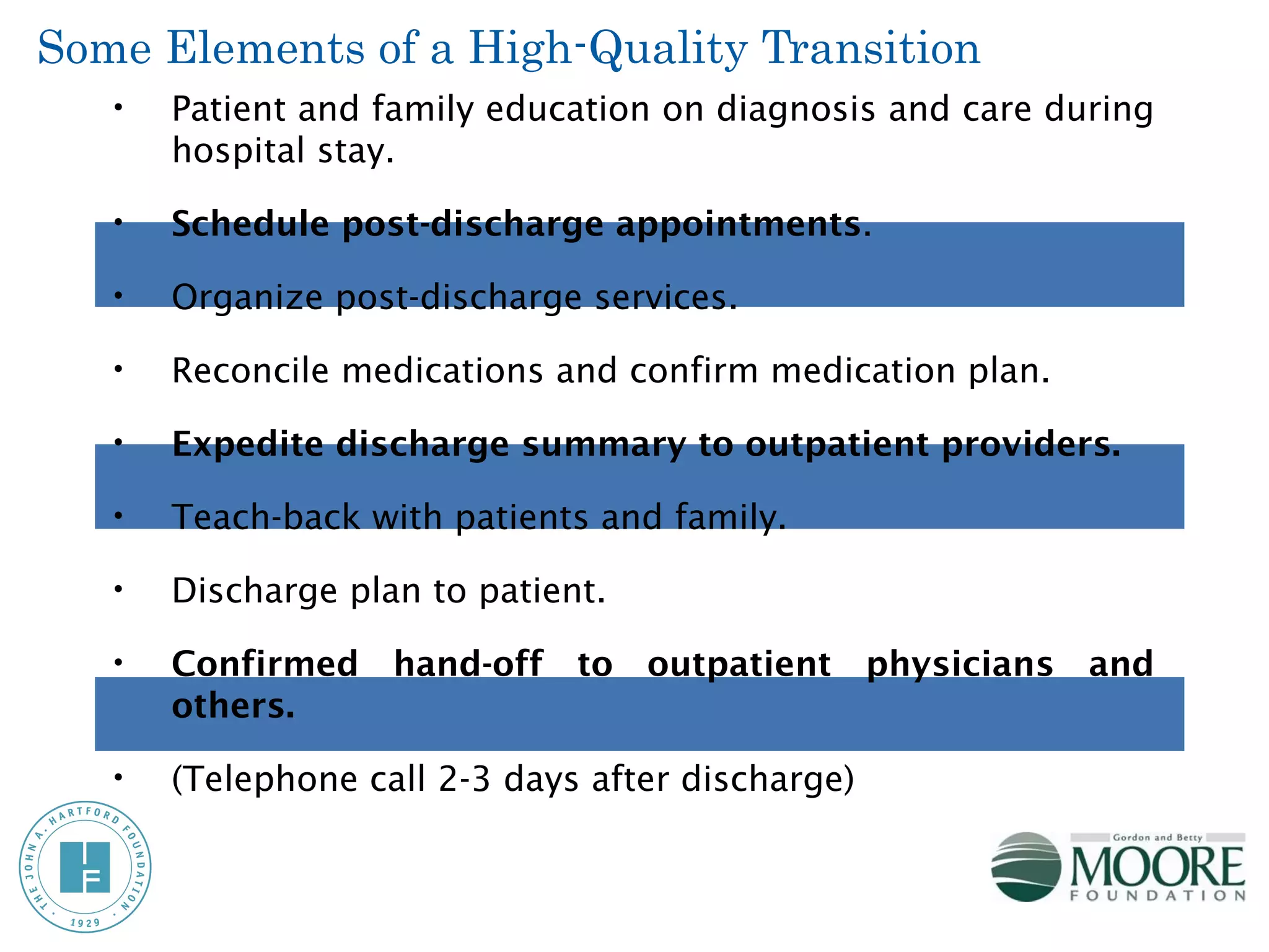 Some Elements of a High-Quality Transition
   •   Patient and family education on diagnosis and care during
       hospital stay.

   •   Schedule post-discharge appointments.

   •   Organize post-discharge services.

   •   Reconcile medications and confirm medication plan.

   •   Expedite discharge summary to outpatient providers.

   •   Teach-back with patients and family.

   •   Discharge plan to patient.

   •   Confirmed hand-off to outpatient physicians and
       others.

   •   (Telephone call 2-3 days after discharge)
 