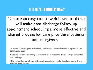 T e hlne
                        h C a g:
                             l
                             e
“Create an easy-to-use web-based tool that
     will make post-discharge follow-up
appointment scheduling a more effective and
 shared process for care providers, patients
              and caregivers.”
 •In addition, developers will need to articulate a plan for broader adoption at the
 community level.
 •Submissions can be existing applications, or applications developed specifically for
 this challenge.
 •The technology developed will remain proprietary to the developer and will not
 become open source.
 