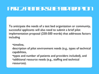 Pr2P no s lad d p n
 a : l f ce n ao t
  t a ra         io

To anticipate the needs of a test bed organization or community,
successful applicants will also need to submit a brief pilot
implementation proposal (250-500 words) that addresses factors
including

  •timeline,
  description of pilot environment needs (e.g., types of technical
  capabilities,
  •types and number of patients and providers included), and
  •additional resource needs (e.g., staffing and technical
  resources).
 