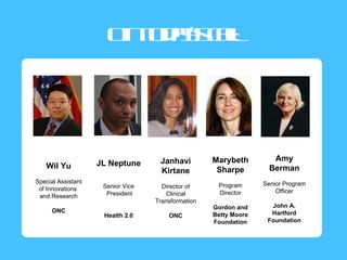 On o a’s a
                        tdy cl  l
                                :




                                    Janhavi         Marybeth         Amy
   Wil Yu           JL Neptune
                                    Kirtane          Sharpe         Berman
Special Assistant                                                 Senior Program
                     Senior Vice     Director of     Program
 of Innovations                                                       Officer
                      President       Clinical       Director
 and Research
                                   Transformation
                                                    Gordon and      John A.
      ONC                                                           Hartford
                     Health 2.0        ONC          Betty Moore
                                                    Foundation     Foundation
 