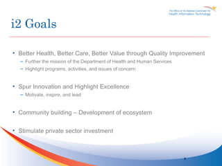 i2 Goals

• Better Health, Better Care, Better Value through Quality Improvement
  – Further the mission of the Department of Health and Human Services
  – Highlight programs, activities, and issues of concern


• Spur Innovation and Highlight Excellence
  – Motivate, inspire, and lead


• Community building – Development of ecosystem


• Stimulate private sector investment



                                                                         6
 