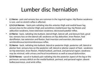 Lumber disc herniation
• L1 Nerve - pain and sensory loss are common in the inguinal region. Hip flexion weakness
is rare, and no stretch reflex is affected.
• L2-L3-L4 Nerves - back pain radiating into the anterior thigh and medial lower leg;
sensory loss to the anterior thigh and sometimes medial lower leg; hip flexion and
adduction weakness, knee extension weakness; decreased patellar reflex.
• L5 Nerve - back, radiating into buttock, lateral thigh, lateral calf, and dorsum foot, great
toe; sensory loss on the lateral calf, weakness on hip abduction, knee flexion, foot
dorsiflexion, toe extension and flexion, foot inversion and eversion; decreased
semitendinosus/semimembranosus reflex.
• S1 Nerve - back, radiating into buttock, lateral or posterior thigh, posterior calf, lateral or
plantar foot; sensory loss on the posterior calf, lateral or plantar aspect of foot; weakness
on hip extension, knee flexion, Medial buttock, perineal, and perianal region; weakness
may be minimal, with urinary and fecal incontinence as well as sexual dysfunction.
• S2-S4 Nerves - sacral or buttock pain radiating into the posterior aspect of the leg or the
perineum; sensory deficit on the medial buttock, perineal, and perianal region; absent
bulbocavernosus, anal wink reflex.
 