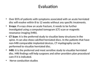 Evaluation
• Over 85% of patients with symptoms associated with an acute herniated
disc will resolve within 8 to 12 weeks without any specific treatments.
• X-rays: If x-rays show an acute fracture, it needs to be further
investigated using a computed tomogram (CT) scan or magnetic
resonance imaging (MRI).
• CT Scan: It is the preferred study to visualize bony structures in the
spine. It can also show calcified herniated discs. In the patients that have
non-MRI comparable implanted devices, CT myelography can be
performed to visualize herniated disc.
• MRI: It is the preferred and most sensitive study to visualize herniated
disc. MRI findings will help surgeons and other providers plan procedural
care if it is indicated.
• Nerve conduction studies
 