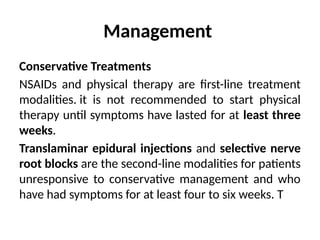 Management
Conservative Treatments
NSAIDs and physical therapy are first-line treatment
modalities. it is not recommended to start physical
therapy until symptoms have lasted for at least three
weeks.
Translaminar epidural injections and selective nerve
root blocks are the second-line modalities for patients
unresponsive to conservative management and who
have had symptoms for at least four to six weeks. T
 