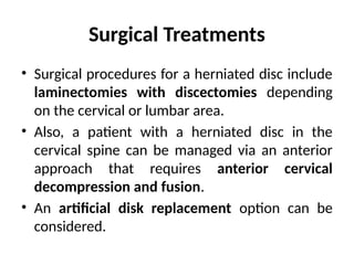 Surgical Treatments
• Surgical procedures for a herniated disc include
laminectomies with discectomies depending
on the cervical or lumbar area.
• Also, a patient with a herniated disc in the
cervical spine can be managed via an anterior
approach that requires anterior cervical
decompression and fusion.
• An artificial disk replacement option can be
considered.
 