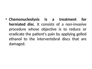 • Chemonucleolysis is a treatment for
herniated disc. It consists of a non-invasive
procedure whose objective is to reduce or
eradicate the patient's pain by applying gelled
ethanol to the intervertebral discs that are
damaged.
 