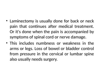 • Laminectomy is usually done for back or neck
pain that continues after medical treatment.
Or it's done when the pain is accompanied by
symptoms of spinal cord or nerve damage.
• This includes numbness or weakness in the
arms or legs. Loss of bowel or bladder control
from pressure in the cervical or lumbar spine
also usually needs surgery.
 