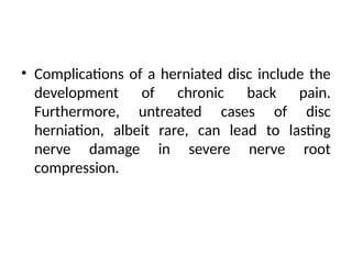 • Complications of a herniated disc include the
development of chronic back pain.
Furthermore, untreated cases of disc
herniation, albeit rare, can lead to lasting
nerve damage in severe nerve root
compression.
 