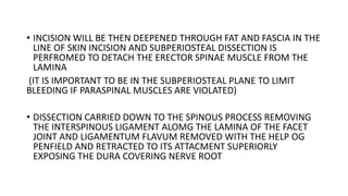 • INCISION WILL BE THEN DEEPENED THROUGH FAT AND FASCIA IN THE
LINE OF SKIN INCISION AND SUBPERIOSTEAL DISSECTION IS
PERFROMED TO DETACH THE ERECTOR SPINAE MUSCLE FROM THE
LAMINA
(IT IS IMPORTANT TO BE IN THE SUBPERIOSTEAL PLANE TO LIMIT
BLEEDING IF PARASPINAL MUSCLES ARE VIOLATED)
• DISSECTION CARRIED DOWN TO THE SPINOUS PROCESS REMOVING
THE INTERSPINOUS LIGAMENT ALOMG THE LAMINA OF THE FACET
JOINT AND LIGAMENTUM FLAVUM REMOVED WITH THE HELP OG
PENFIELD AND RETRACTED TO ITS ATTACMENT SUPERIORLY
EXPOSING THE DURA COVERING NERVE ROOT
 