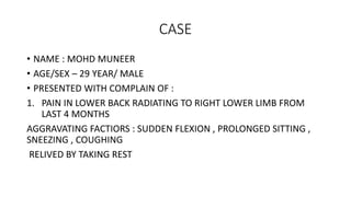 CASE
• NAME : MOHD MUNEER
• AGE/SEX – 29 YEAR/ MALE
• PRESENTED WITH COMPLAIN OF :
1. PAIN IN LOWER BACK RADIATING TO RIGHT LOWER LIMB FROM
LAST 4 MONTHS
AGGRAVATING FACTIORS : SUDDEN FLEXION , PROLONGED SITTING ,
SNEEZING , COUGHING
RELIVED BY TAKING REST
 