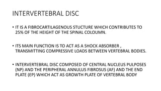 INTERVERTEBRAL DISC
• IT IS A FIBROCARTILAGENOUS STUCTURE WHICH CONTRIBUTES TO
25% OF THE HEIGHT OF THE SPINAL COLOUMN.
• ITS MAIN FUNCTION IS TO ACT AS A SHOCK ABSORBER ,
TRANSMITTING COMPRESSIVE LOADS BETWEEN VERTEBRAL BODIES.
• INTERVERTEBRAL DISC COMPOSED OF CENTRAL NUCLEUS PULPOSES
(NP) AND THE PERIPHERAL ANNULUS FIBROSUS (AF) AND THE END
PLATE (EP) WHICH ACT AS GROWTH PLATE OF VERTEBRAL BODY
 