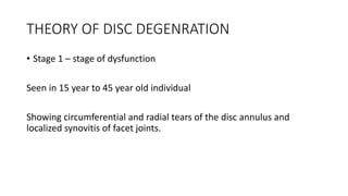 THEORY OF DISC DEGENRATION
• Stage 1 – stage of dysfunction
Seen in 15 year to 45 year old individual
Showing circumferential and radial tears of the disc annulus and
localized synovitis of facet joints.
 