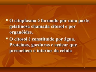  O citoplasma é formado por uma parte
  gelatinosa chamada citosol e por
  organóides.
 O citosol é constituído por água,

  Proteínas, gorduras e açúcar que
  preenchem o interior da célula
 