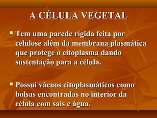 A CÉLULA VEGETAL
   Tem uma parede rígida feita por
    celulose além da membrana plasmática
    que protege o citoplasma dando
    sustentação para a célula.

   Possui vácuos citoplasmáticos como
    bolsas encontradas no interior da
    célula com sais e água.
 