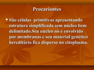 Procariontes
   São células primitivas apresentando
    estrutura simplificada sem núcleo bem
    delimitado.Seu núcleo nò é envolvido
    por membranas e seu material genético
    hereditário fica disperso no citoplasma.
 