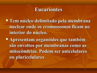 Eucariontes
 Tem núcleo delimitado pela membrana
  nuclear onde os cromossomos ficam no
  interior do núcleo.
 Apresentam organóides que também

  são envoltos por membranas como as
  mitocôndrias. Podem ser unicelulares
  ou pluricelulares
 