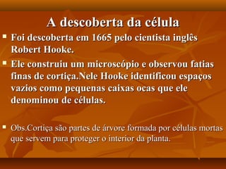 A descoberta da célula
   Foi descoberta em 1665 pelo cientista inglês
    Robert Hooke.
   Ele construiu um microscópio e observou fatias
    finas de cortiça.Nele Hooke identificou espaços
    vazios como pequenas caixas ocas que ele
    denominou de células.

   Obs.Cortiça são partes de árvore formada por células mortas
    que servem para proteger o interior da planta.
 