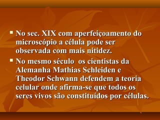  No sec. XIX com aperfeiçoamento do
  microscópio a célula pode ser
  observada com mais nitidez.
 No mesmo século os cientistas da

  Alemanha Mathias Schleiden e
  Theodor Schwann defendem a teoria
  celular onde afirma-se que todos os
  seres vivos são constituídos por células.
 