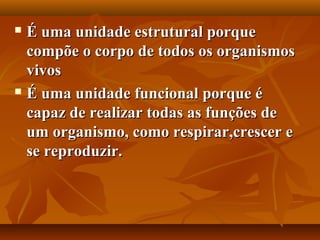  É uma unidade estrutural porque
  compõe o corpo de todos os organismos
  vivos
 É uma unidade funcional porque é

  capaz de realizar todas as funções de
  um organismo, como respirar,crescer e
  se reproduzir.
 