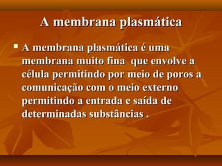A membrana plasmática
   A membrana plasmática é uma
    membrana muito fina que envolve a
    célula permitindo por meio de poros a
    comunicação com o meio externo
    permitindo a entrada e saída de
    determinadas substâncias .
 