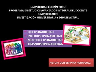  DISCIPLINARIEDAD
 INTERDISCIPLINARIEDAD
 MULTIDISCIPLINARIEDAD
 TRASNDISCIPLINARIEDAD
UNIVERSIDAD FERMÍN TORO
PROGRAMA EN ESTUDIOS AVANZADOS INTEGRAL DEL DOCENTE
UNIVERSITARIO
INVESTIGACIÓN UNIVERSITARIA Y DEBATE ACTUAL
AUTOR: GUISSEPPINA RODRIGUEZ
 