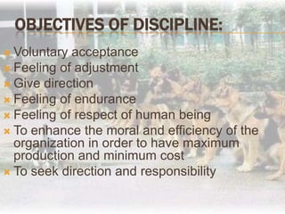 Objectives of Discipline:Voluntary acceptanceFeeling of adjustment Give directionFeeling of enduranceFeeling of respect of human beingTo enhance the moral and efficiency of the organization in order to have maximum production and minimum costTo seek direction and responsibility