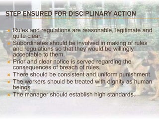 Procedure for Disciplinary ActionAn opportunity should be given to the charged employee to present witness oh his own choice and confidence.The employee has a right to cross examine the management evidence, which should be taken in his presence.Any material against him can be used only after he is given an opportunity to explain.The enquiry against the employee should be fair and conducted by an impartial person.The punishment awarded to the employee should not be out-of-proportion to his misconduct. Following should be taken into consideration:Letter of charges to employee.Admission of misconduct to be accepted.Opportunity of being heard.Decision regarding penalty.Final order of punishment.Follow up.