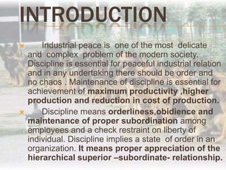 INTRODUCTION 	Industrial peace is  one of the most  delicate  and  complex  problem of the modern society. Discipline is essential for peaceful industrial relation and in any undertaking there should be order and no chaos . Maintenance of discipline is essential for achievement of maximum productivity ,higher production and reduction in cost of production.	Discipline means orderliness,obidience and maintenance of proper subordination among employees and a check restraint on liberty of individual. Discipline implies a state  of order in an organization. It means proper appreciation of the hierarchical superior –subordinate- relationship.