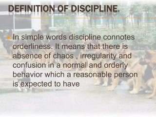 Definition of Discipline.In simple words discipline connotes orderliness. It means that there is absence of chaos , irregularity and confusion in a normal and orderly behavior which a reasonable person is expected to have