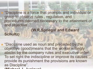 “Discipline is a force that prompts and individual or group to observe rules , regulation, and procedures deemed necessary to the attainment of and objective .”(W.R.Spriegal and Edward Schultz)“Discipline used as noun and preceded by the objective (good)means that the worker willingly abides by the company rules and executive order. To set right the indiscipline or improve its causes provide its punishment the provisions are known as Discipline”.							                                    (Michael J. Jucious)