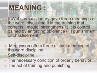 Meaning :(i)Websters dictionary gave three meanings of the word  discilpline.It is the training that corrects , mould, strengthens(ii) It is control gained by enforcing obidience (iii) punishment or chastisement ” Megginson offers three distant meaning of the word discipline.Self-disciplineThe necessary condition of orderly behavior The act of training and punishing.