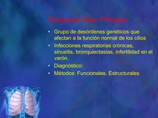 Discinesia Ciliar Primaria
• Grupo de desórdenes genéticos que
afectan a la función normal de los cilios
• Infecciones respiratorias crónicas,
sinusitis, bronquiectasias, infertilidad en el
varón.
• Diagnóstico:
• Métodos: Funcionales, Estructurales
 