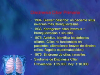 Discinesia Ciliar Primaria
• 1904, Siewert describe: un paciente situs
inversus más Bronquiectasias.
• 1933, Kartagener: situs inversus +
bronquiectasias + sinusitis
• 1975, Azfelius, identifica los defectos
ciliares. Cilios no funcionales en
pacientes, alteraciones brazos de dineina
(cilios, flagelos espermatozoides).
• 1976, Sindrome de cilios inmóviles
• Sindrome de Discinesia Ciliar
• Prevalencia: 1:25.000; hoy: 1:10.000
 