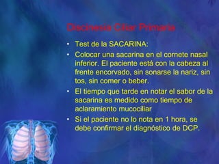 Discinesia Ciliar Primaria
• Test de la SACARINA:
• Colocar una sacarina en el cornete nasal
inferior. El paciente está con la cabeza al
frente encorvado, sin sonarse la nariz, sin
tos, sin comer o beber.
• El tiempo que tarde en notar el sabor de la
sacarina es medido como tiempo de
aclaramiento mucociliar
• Si el paciente no lo nota en 1 hora, se
debe confirmar el diagnóstico de DCP.
 