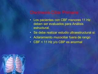 Discinesia Ciliar Primaria
• Los pacientes con CBF menores 11 Hz
deben ser evaluados para Análisis
estructural.
• Se debe realizar estudio ultraestructural si:
• Aclaramiento mucociliar fuera de rango
• CBF < 11 Hz y/o CBP es anormal
 