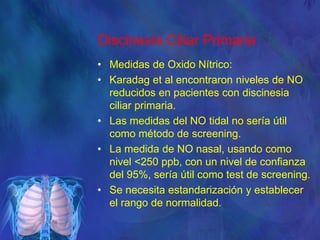 Discinesia Ciliar Primaria
• Medidas de Oxido Nítrico:
• Karadag et al encontraron niveles de NO
reducidos en pacientes con discinesia
ciliar primaria.
• Las medidas del NO tidal no sería útil
como método de screening.
• La medida de NO nasal, usando como
nivel <250 ppb, con un nivel de confianza
del 95%, sería útil como test de screening.
• Se necesita estandarización y establecer
el rango de normalidad.
 