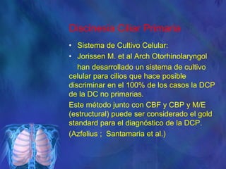 Discinesia Ciliar Primaria
• Sistema de Cultivo Celular:
• Jorissen M. et al Arch Otorhinolaryngol
han desarrollado un sistema de cultivo
celular para cilios que hace posible
discriminar en el 100% de los casos la DCP
de la DC no primarias.
Este método junto con CBF y CBP y M/E
(estructural) puede ser considerado el gold
standard para el diagnóstico de la DCP.
(Azfelius ; Santamaria et al.)
 