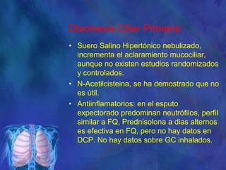 Discinesia Ciliar Primaria
• Suero Salino Hipertónico nebulizado,
incrementa el aclaramiento mucociliar,
aunque no existen estudios randomizados
y controlados.
• N-Acetilcisteina, se ha demostrado que no
es útil.
• Antiinflamatorios: en el esputo
expectorado predominan neutrófilos, perfil
similar a FQ, Prednisolona a dias alternos
es efectiva en FQ, pero no hay datos en
DCP. No hay datos sobre GC inhalados.
 