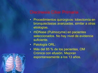 Discinesia Ciliar Primaria
• Procedimientos quirúrgicos: lobectomía en
bronquiectasias avanzadas, similar a otras
etiologías.
• rhDNase (Pulmozyme) en pacientes
seleccionados. No hay nivel de evidencia
suficiente.
• Patología ORL:
• Más del 85 % de los pacientes, OM
Crónica con efusión. Mejoran
espontaneamente a los 13 años.
 