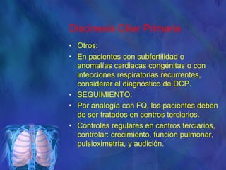 Discinesia Ciliar Primaria
• Otros:
• En pacientes con subfertilidad o
anomalías cardiacas congénitas o con
infecciones respiratorias recurrentes,
considerar el diagnóstico de DCP.
• SEGUIMIENTO:
• Por analogía con FQ, los pacientes deben
de ser tratados en centros terciarios.
• Controles regulares en centros terciarios,
controlar: crecimiento, función pulmonar,
pulsioximetría, y audición.
 