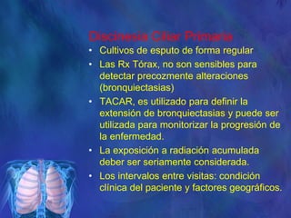 Discinesia Ciliar Primaria
• Cultivos de esputo de forma regular
• Las Rx Tórax, no son sensibles para
detectar precozmente alteraciones
(bronquiectasias)
• TACAR, es utilizado para definir la
extensión de bronquiectasias y puede ser
utilizada para monitorizar la progresión de
la enfermedad.
• La exposición a radiación acumulada
deber ser seriamente considerada.
• Los intervalos entre visitas: condición
clínica del paciente y factores geográficos.
 