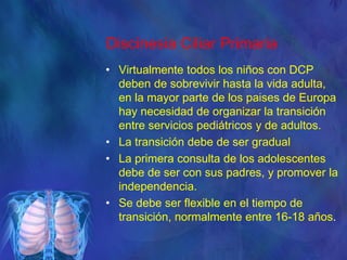 Discinesia Ciliar Primaria
• Virtualmente todos los niños con DCP
deben de sobrevivir hasta la vida adulta,
en la mayor parte de los paises de Europa
hay necesidad de organizar la transición
entre servicios pediátricos y de adultos.
• La transición debe de ser gradual
• La primera consulta de los adolescentes
debe de ser con sus padres, y promover la
independencia.
• Se debe ser flexible en el tiempo de
transición, normalmente entre 16-18 años.
 