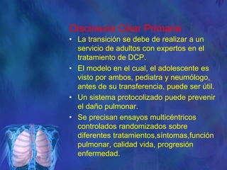 Discinesia Ciliar Primaria
• La transición se debe de realizar a un
servicio de adultos con expertos en el
tratamiento de DCP.
• El modelo en el cual, el adolescente es
visto por ambos, pediatra y neumólogo,
antes de su transferencia, puede ser útil.
• Un sistema protocolizado puede prevenir
el daño pulmonar.
• Se precisan ensayos multicéntricos
controlados randomizados sobre
diferentes tratamientos,síntomas,función
pulmonar, calidad vida, progresión
enfermedad.
 