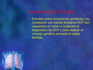 Discinesia Ciliar Primaria
• Estudios sobre mutaciones genéticas y su
correlación con ciertos fenotipos DCP son
requeridos en orden a sustentar el
diagnóstico de DCP y para realizar el
consejo genético prenatal en estas
familias.
 