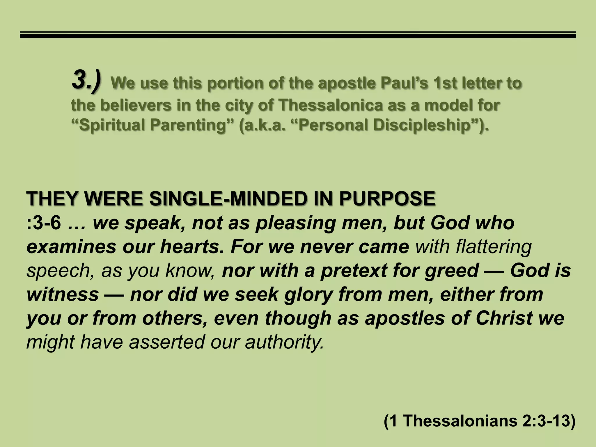 3.) We use this portion of the apostle Paul’s 1st letter to
the believers in the city of Thessalonica as a model for
“Spiritual Parenting” (a.k.a. “Personal Discipleship”).
THEY WERE SINGLE-MINDED IN PURPOSE
:3-6 … we speak, not as pleasing men, but God who
examines our hearts. For we never came with flattering
speech, as you know, nor with a pretext for greed — God is
witness — nor did we seek glory from men, either from
you or from others, even though as apostles of Christ we
might have asserted our authority.
(1 Thessalonians 2:3-13)
 