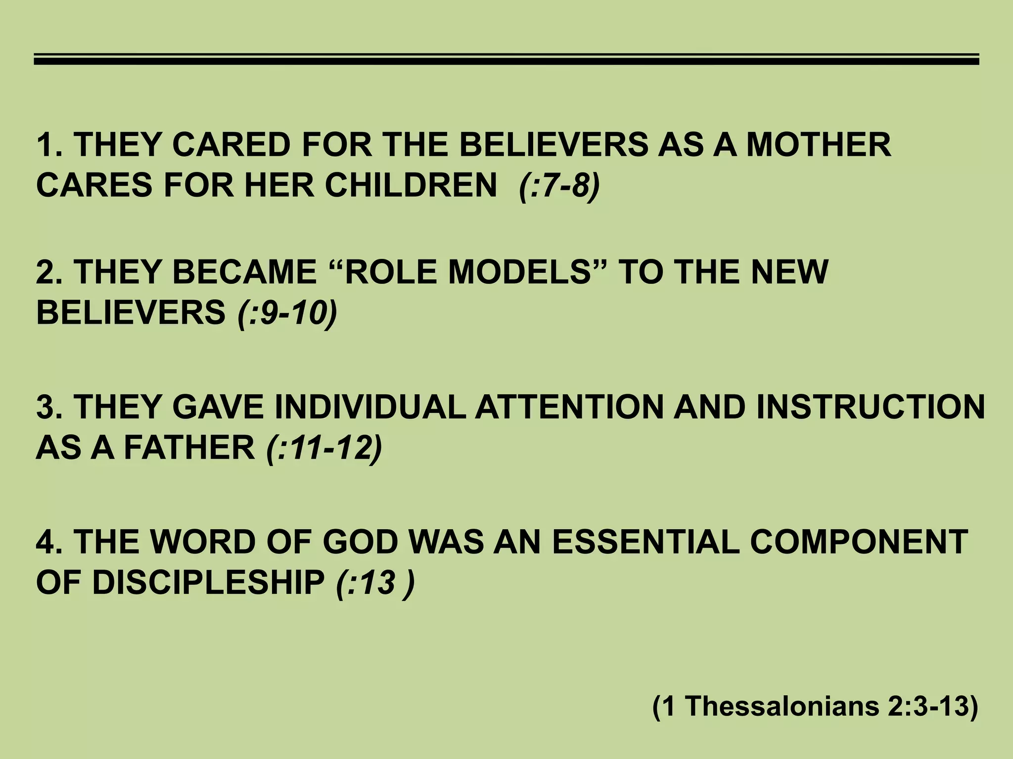 1. THEY CARED FOR THE BELIEVERS AS A MOTHER
CARES FOR HER CHILDREN (:7-8)
(1 Thessalonians 2:3-13)
2. THEY BECAME “ROLE MODELS” TO THE NEW
BELIEVERS (:9-10)
3. THEY GAVE INDIVIDUAL ATTENTION AND INSTRUCTION
AS A FATHER (:11-12)
4. THE WORD OF GOD WAS AN ESSENTIAL COMPONENT
OF DISCIPLESHIP (:13 )
 