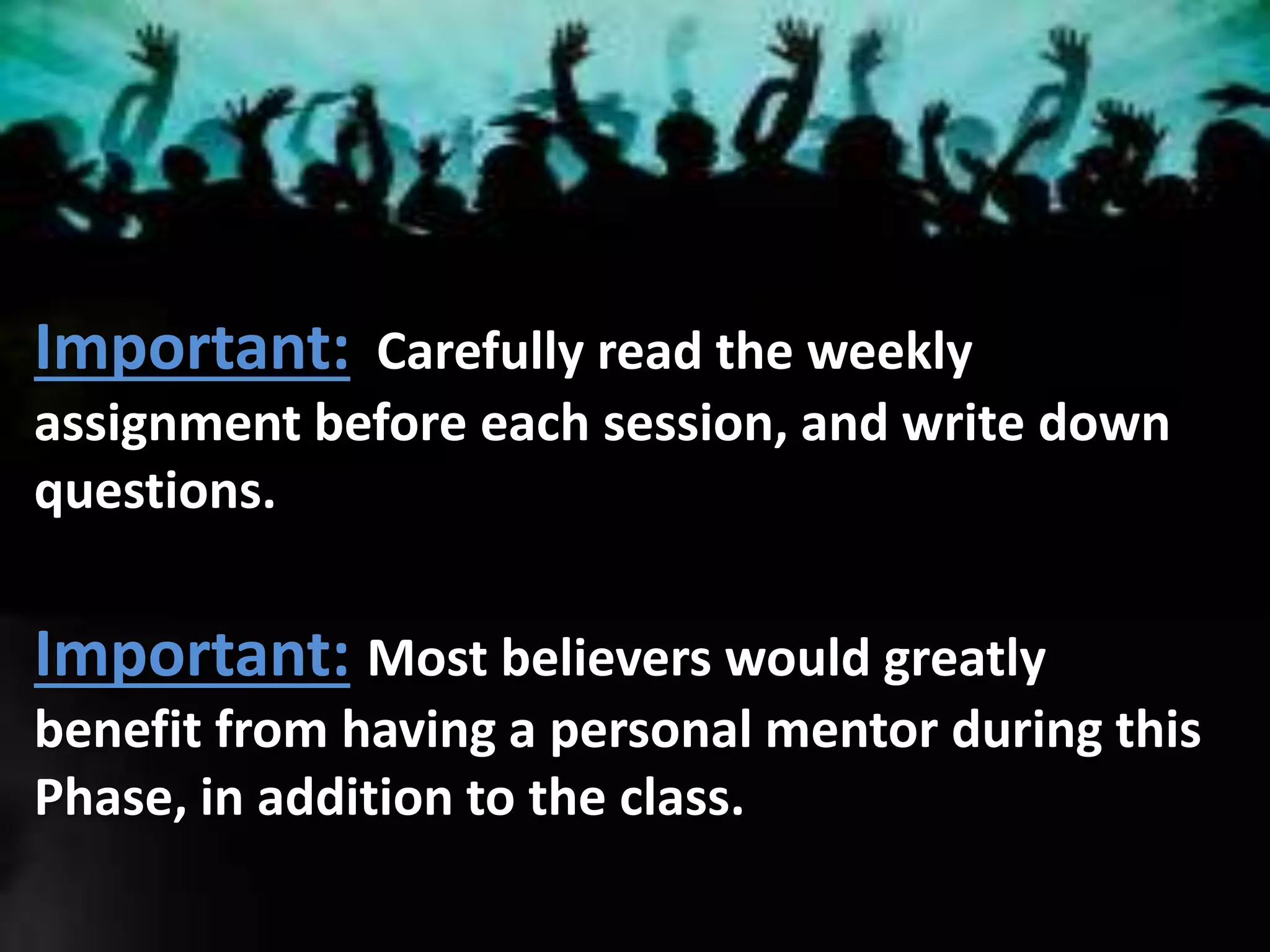 Important: Carefully read the weekly
assignment before each session, and write down
questions.
Important: Most believers would greatly
benefit from having a personal mentor during this
Phase, in addition to the class.
 