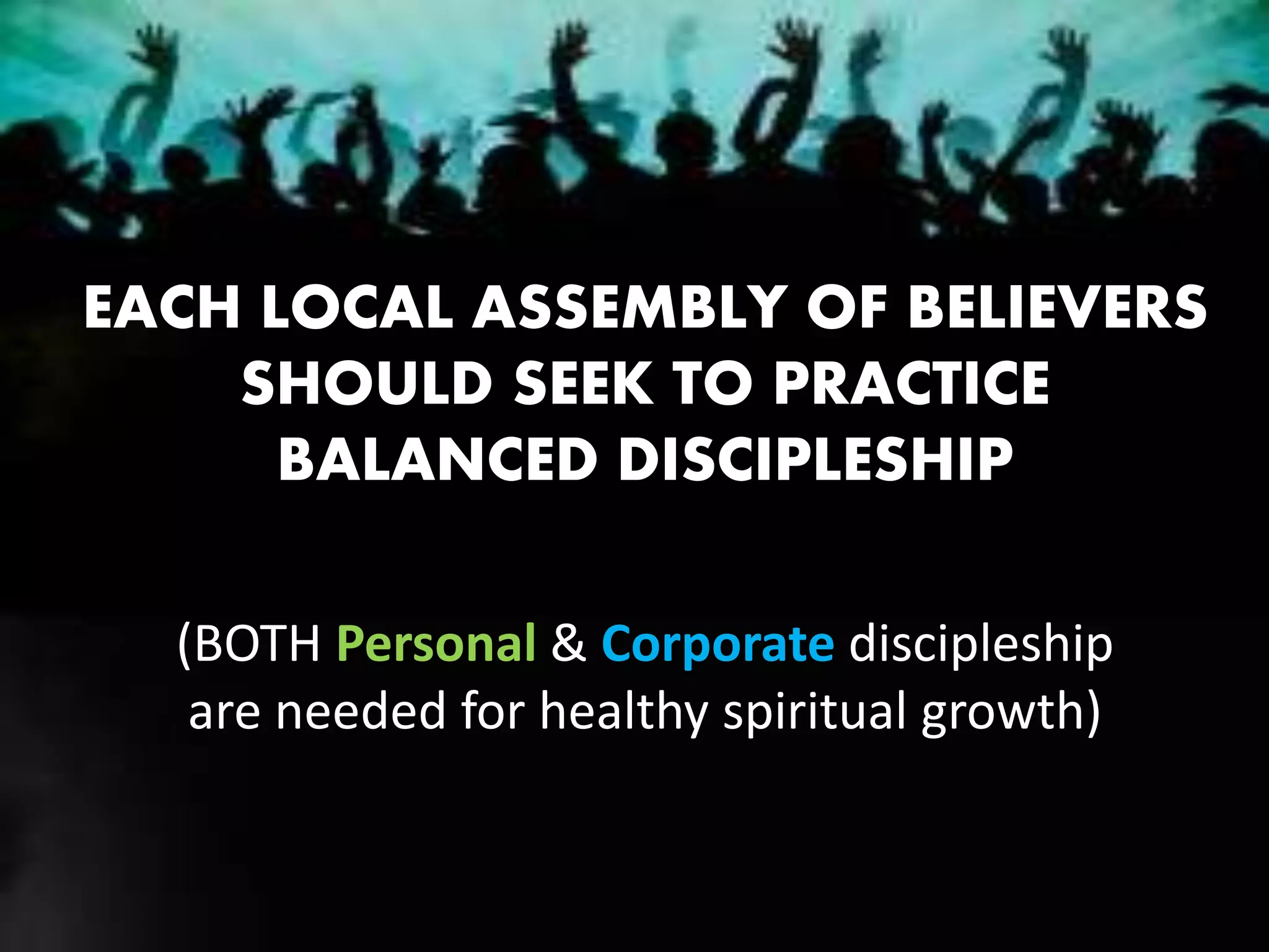 EACH LOCAL ASSEMBLY OF BELIEVERS
SHOULD SEEK TO PRACTICE
BALANCED DISCIPLESHIP
(BOTH Personal & Corporate discipleship
are needed for healthy spiritual growth)
 